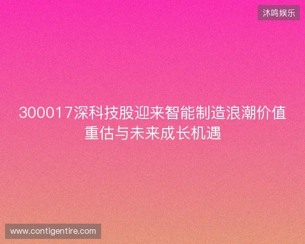 300017深科技股迎来智能制造浪潮价值重估与未来成长机遇