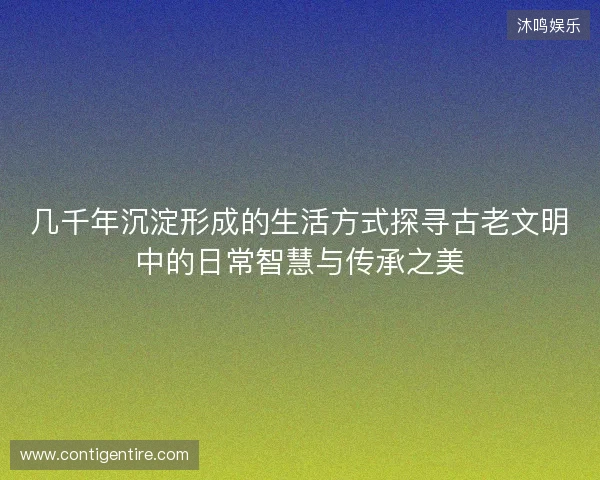 几千年沉淀形成的生活方式探寻古老文明中的日常智慧与传承之美