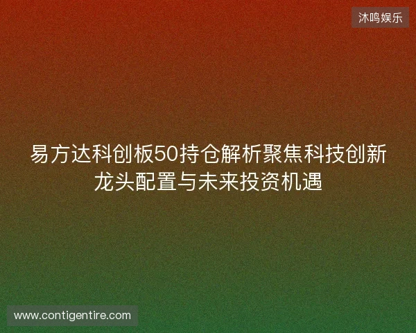 易方达科创板50持仓解析聚焦科技创新龙头配置与未来投资机遇