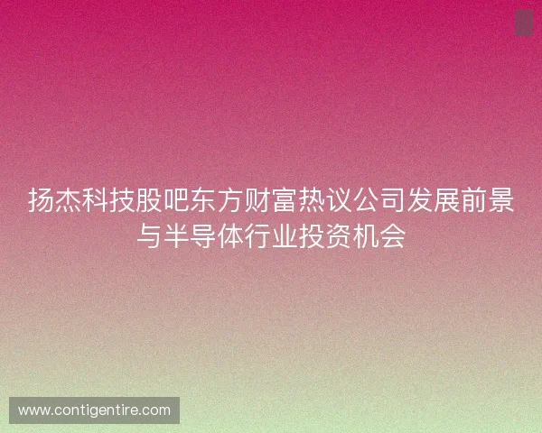 扬杰科技股吧东方财富热议公司发展前景与半导体行业投资机会