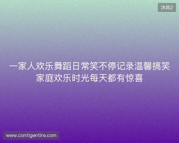 一家人欢乐舞蹈日常笑不停记录温馨搞笑家庭欢乐时光每天都有惊喜